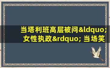 当塔利班高层被问“女性执政” 当场笑出了声